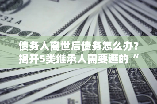 北京债务人离世后债务怎么办？揭开5类继承人需要避的“坑”